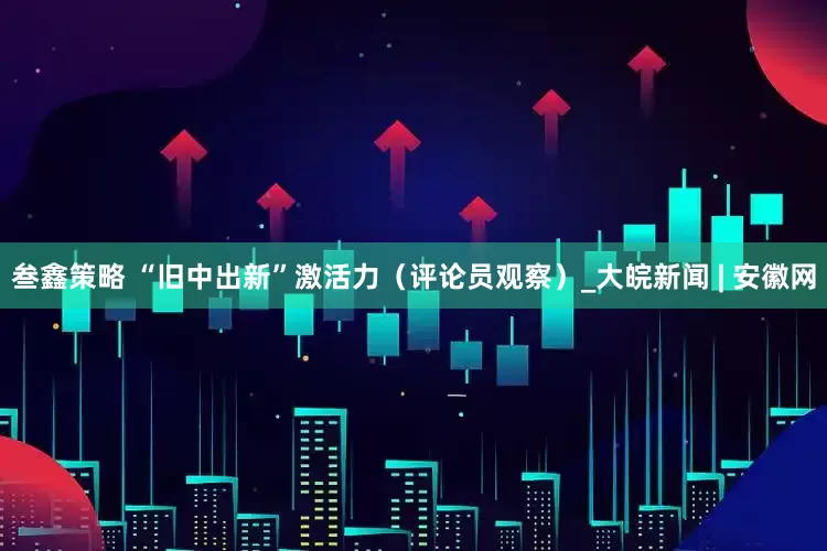 叁鑫策略 “旧中出新”激活力（评论员观察）_大皖新闻 | 安徽网