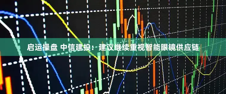 启运操盘 中信建投：建议继续重视智能眼镜供应链