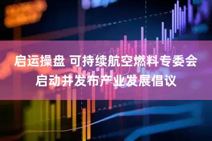 启运操盘 可持续航空燃料专委会启动并发布产业发展倡议