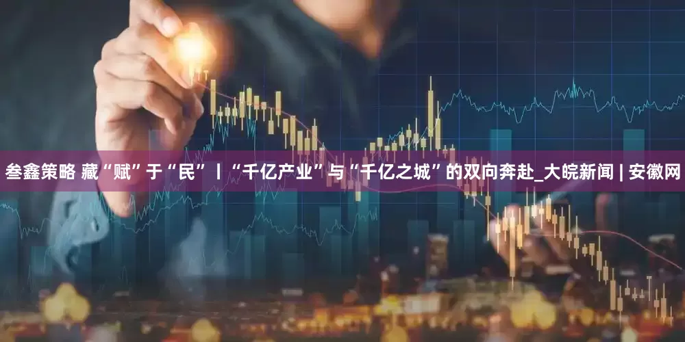 叁鑫策略 藏“赋”于“民”丨“千亿产业”与“千亿之城”的双向奔赴_大皖新闻 | 安徽网