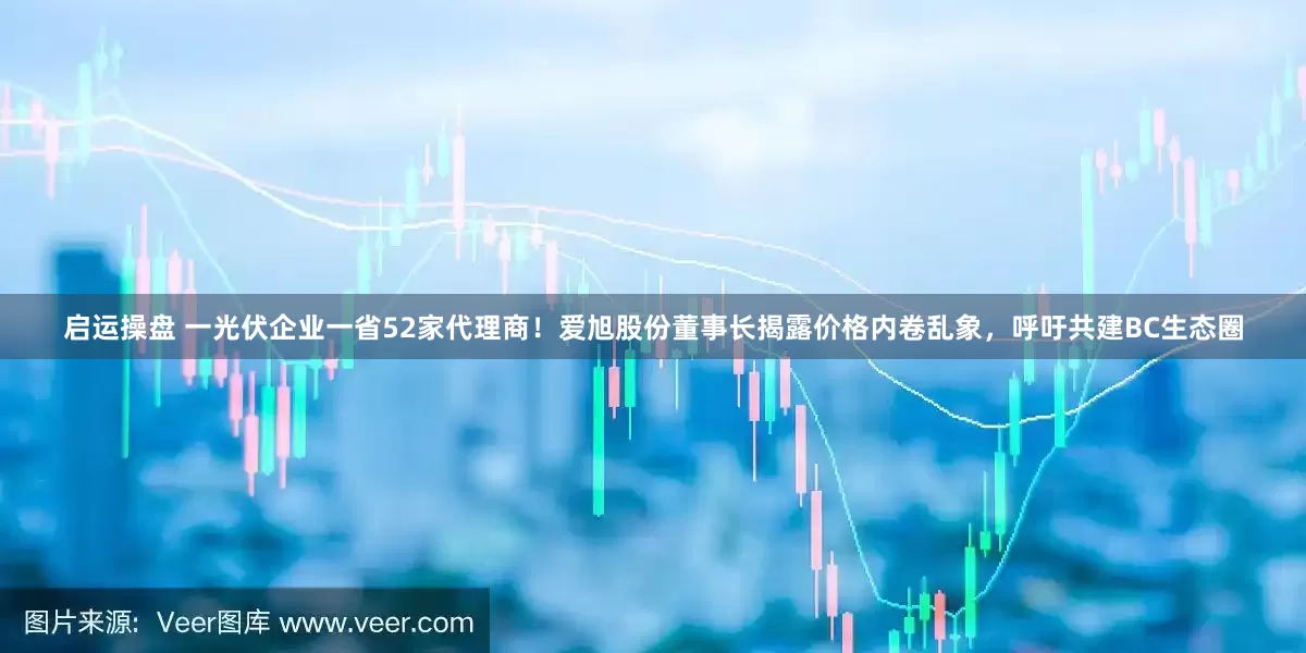 启运操盘 一光伏企业一省52家代理商！爱旭股份董事长揭露价格内卷乱象，呼吁共建BC生态圈