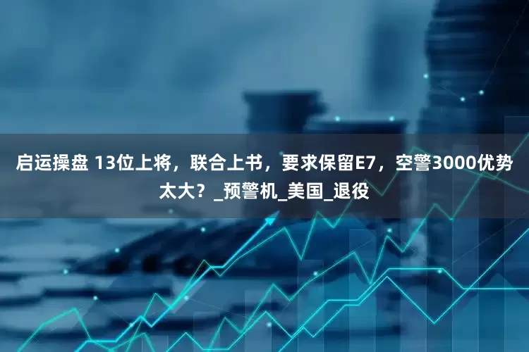 启运操盘 13位上将，联合上书，要求保留E7，空警3000优势太大？_预警机_美国_退役