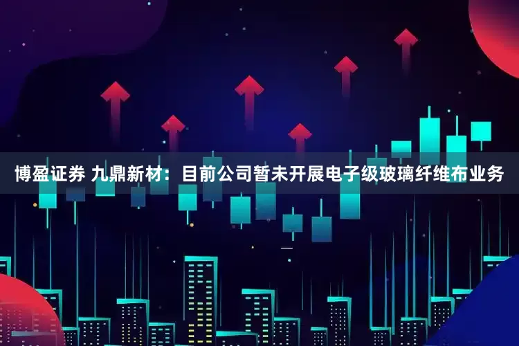 博盈证券 九鼎新材：目前公司暂未开展电子级玻璃纤维布业务