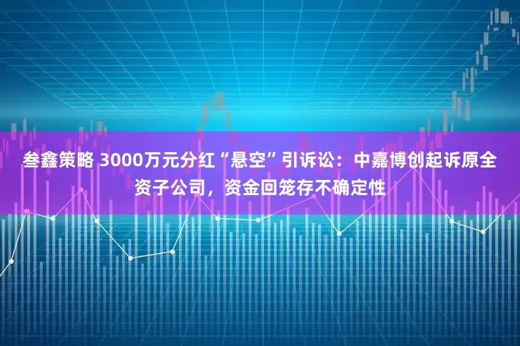 叁鑫策略 3000万元分红“悬空”引诉讼：中嘉博创起诉原全资子公司，资金回笼存不确定性