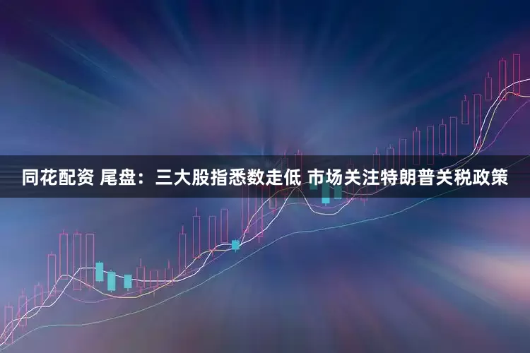 同花配资 尾盘：三大股指悉数走低 市场关注特朗普关税政策
