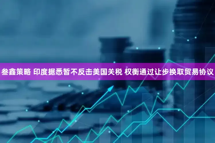 叁鑫策略 印度据悉暂不反击美国关税 权衡通过让步换取贸易协议