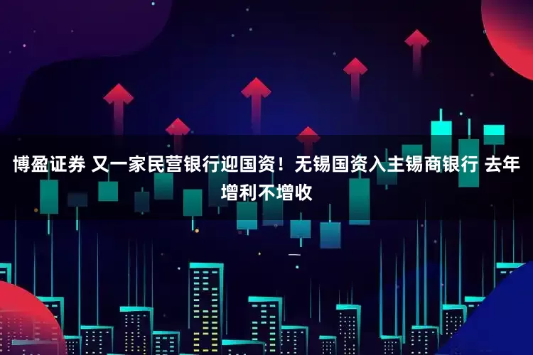 博盈证券 又一家民营银行迎国资！无锡国资入主锡商银行 去年增利不增收