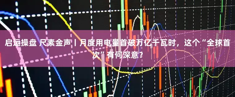 启运操盘 尺素金声丨月度用电量首破万亿千瓦时，这个“全球首次”有何深意？