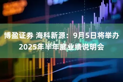 博盈证券 海科新源：9月5日将举办2025年半年度业绩说明会