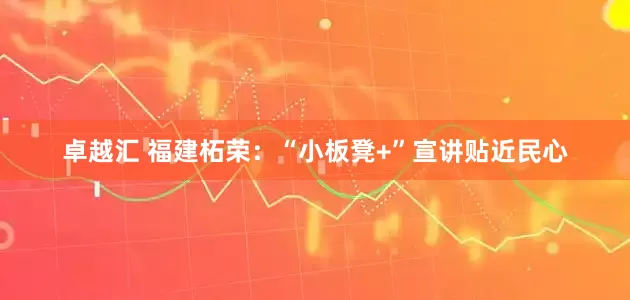 卓越汇 福建柘荣：“小板凳+”宣讲贴近民心