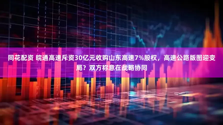 同花配资 皖通高速斥资30亿元收购山东高速7%股权，高速公路版图迎变局？双方称意在战略协同