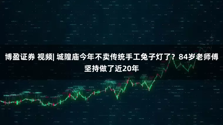 博盈证券 视频| 城隍庙今年不卖传统手工兔子灯了？84岁老师傅坚持做了近20年