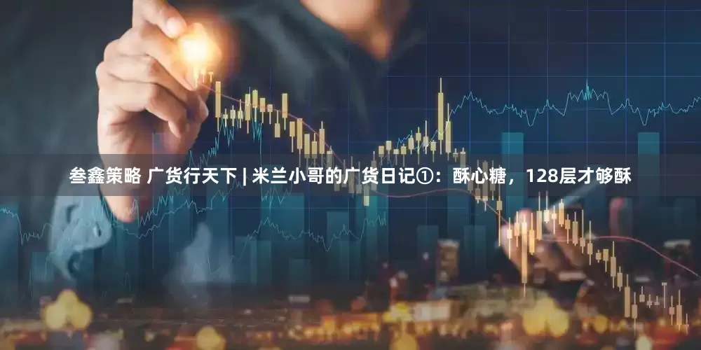 叁鑫策略 广货行天下 | 米兰小哥的广货日记①:酥心糖,128层才够酥