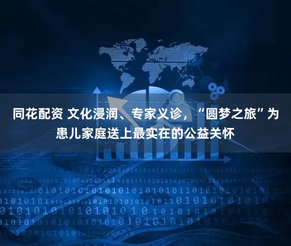 同花配资 文化浸润、专家义诊,“圆梦之旅”为患儿家庭送上最实在的公益关怀